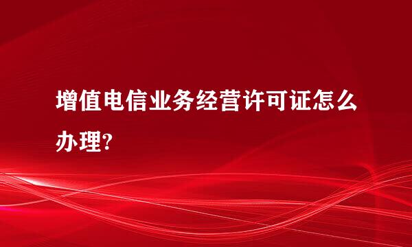 增值电信业务经营许可证怎么办理?