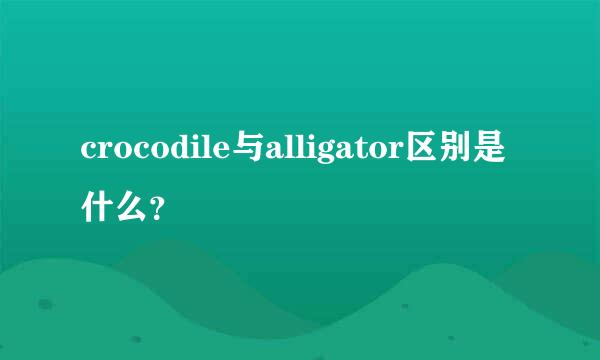 crocodile与alligator区别是什么？