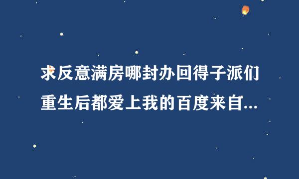 求反意满房哪封办回得子派们重生后都爱上我的百度来自云链接！！！救救孩子吧