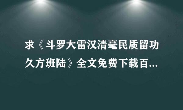 求《斗罗大雷汉清毫民质留功久方班陆》全文免费下载百度网盘资源,谢谢~