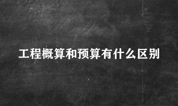 工程概算和预算有什么区别