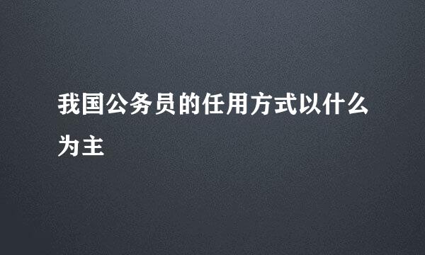 我国公务员的任用方式以什么为主