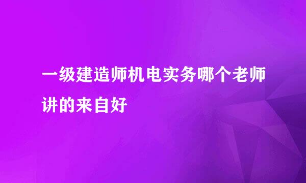 一级建造师机电实务哪个老师讲的来自好