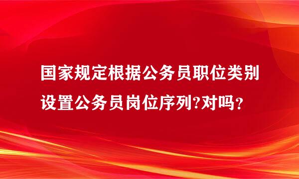 国家规定根据公务员职位类别设置公务员岗位序列?对吗？