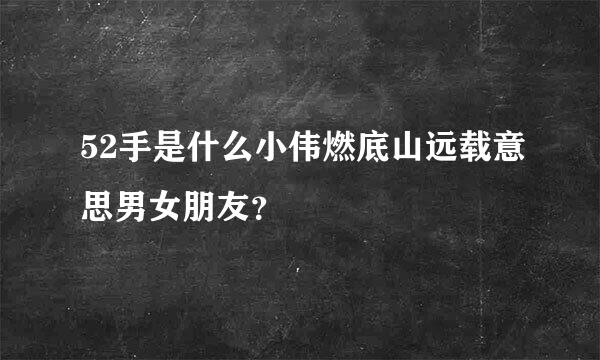 52手是什么小伟燃底山远载意思男女朋友？