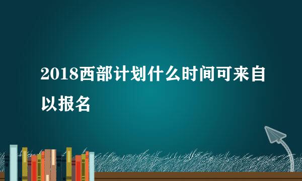 2018西部计划什么时间可来自以报名