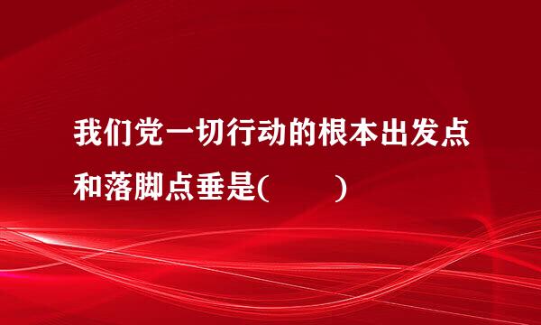 我们党一切行动的根本出发点和落脚点垂是(  )