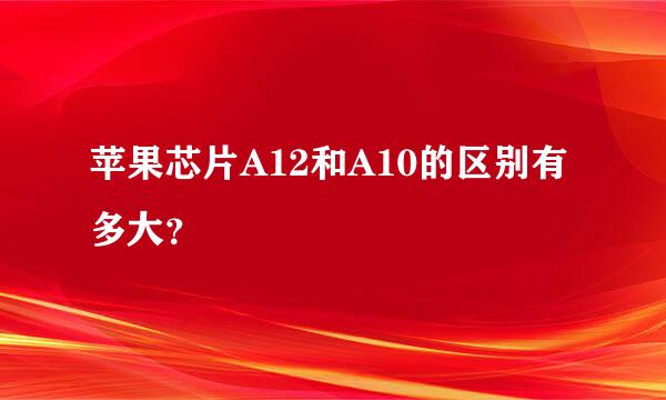 苹果芯片A12和A10的区别有多大？