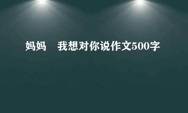 妈妈 我想对你说作文500字