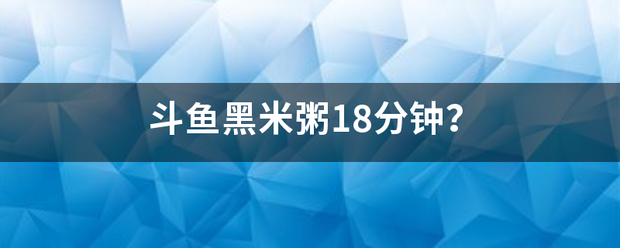 斗鱼黑米粥18分钟？