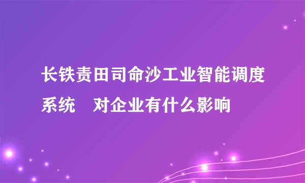 长铁责田司命沙工业智能调度系统 对企业有什么影响