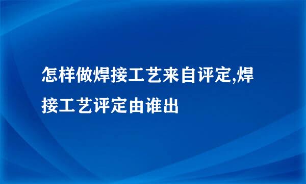 怎样做焊接工艺来自评定,焊接工艺评定由谁出