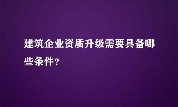 建筑企业资质升级需要具备哪些条件？