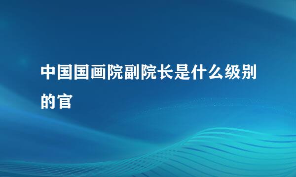 中国国画院副院长是什么级别的官