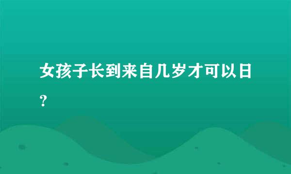 女孩子长到来自几岁才可以日？