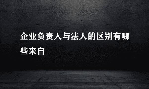 企业负责人与法人的区别有哪些来自