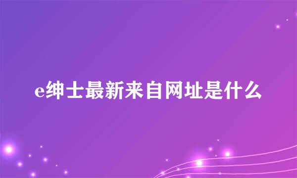 e绅士最新来自网址是什么