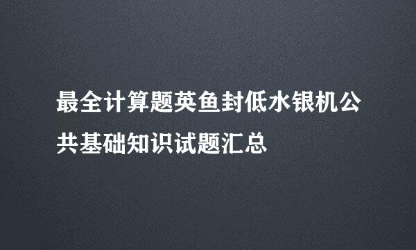 最全计算题英鱼封低水银机公共基础知识试题汇总