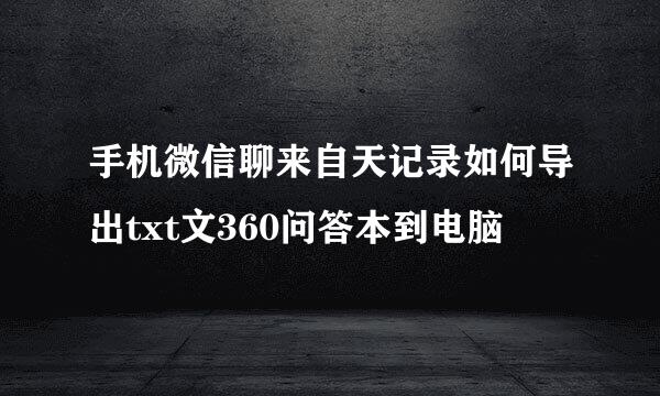 手机微信聊来自天记录如何导出txt文360问答本到电脑