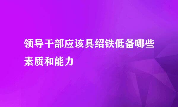 领导干部应该具绍铁低备哪些素质和能力