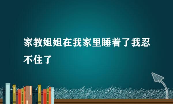 家教姐姐在我家里睡着了我忍不住了