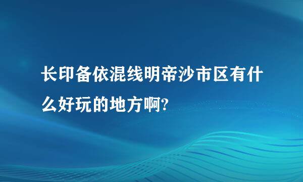 长印备依混线明帝沙市区有什么好玩的地方啊?