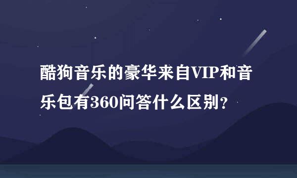 酷狗音乐的豪华来自VIP和音乐包有360问答什么区别？