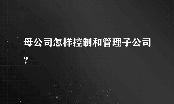 母公司怎样控制和管理子公司？