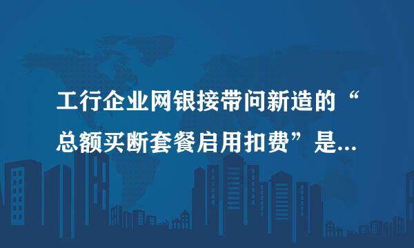 工行企业网银接带问新造的“总额买断套餐启用扣费”是什么费用