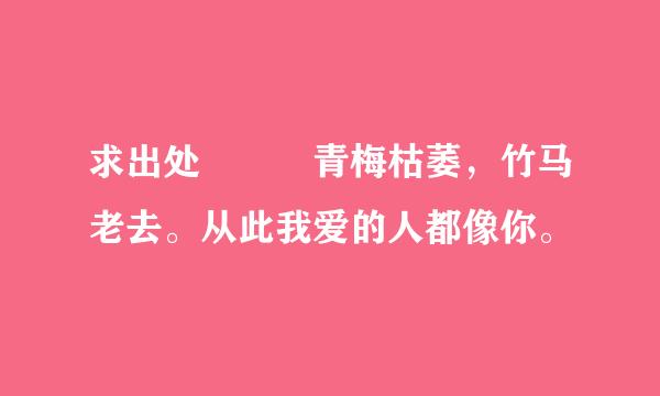 求出处  青梅枯萎，竹马老去。从此我爱的人都像你。