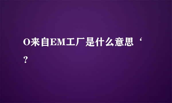 O来自EM工厂是什么意思‘？