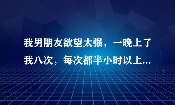 我男朋友欲望太强，一晚上了我八次，每次都半小时以上，一晚上没