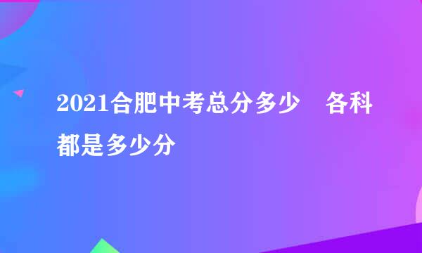 2021合肥中考总分多少 各科都是多少分