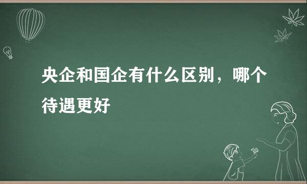 央企和国企有什么区别，哪个待遇更好