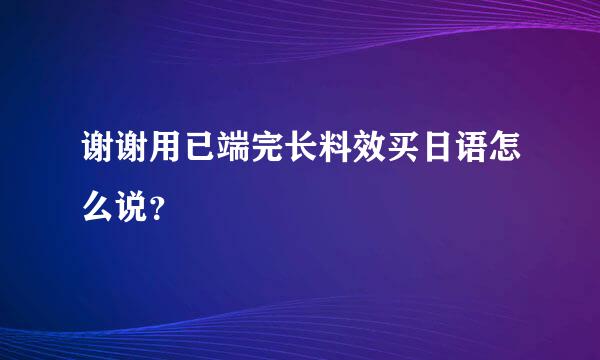 谢谢用已端完长料效买日语怎么说？