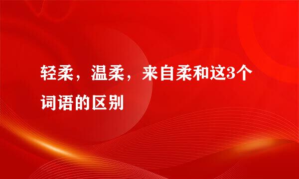 轻柔，温柔，来自柔和这3个词语的区别