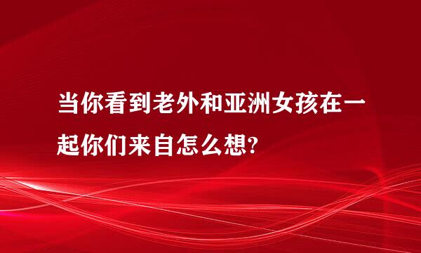 当你看到老外和亚洲女孩在一起你们来自怎么想?