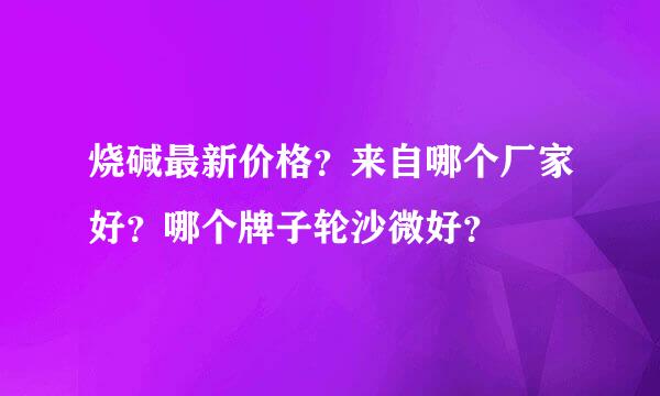 烧碱最新价格？来自哪个厂家好？哪个牌子轮沙微好？