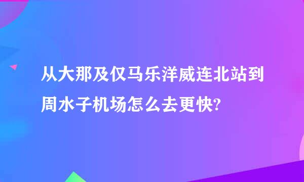 从大那及仅马乐洋威连北站到周水子机场怎么去更快?