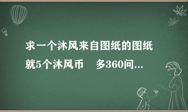 求一个沐风来自图纸的图纸 就5个沐风币 多360问答谢大神了 愿意等价交换