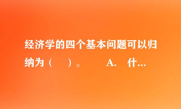 经济学的四个基本问题可以归纳为（ ）。  A. 什么、为谁、何时、为什么  B. 为谁、何时、