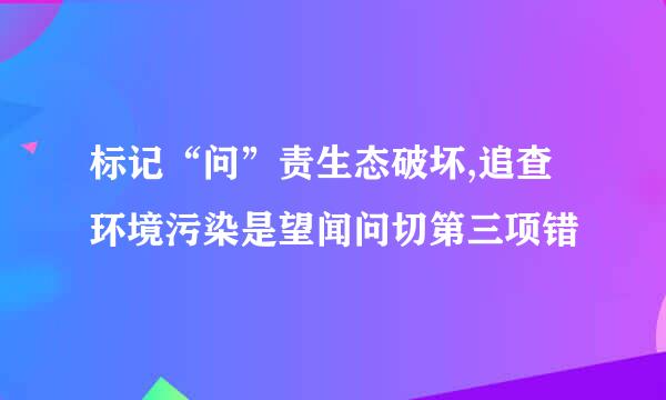 标记“问”责生态破坏,追查环境污染是望闻问切第三项错