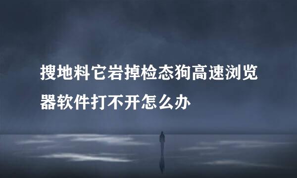 搜地料它岩掉检态狗高速浏览器软件打不开怎么办