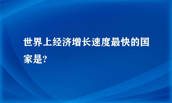 世界上经济增长速度最快的国家是?