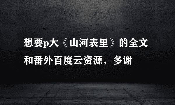 想要p大《山河表里》的全文和番外百度云资源，多谢