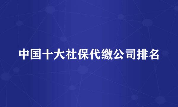 中国十大社保代缴公司排名