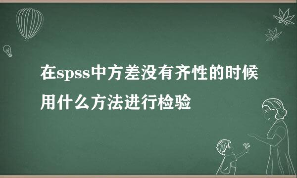 在spss中方差没有齐性的时候用什么方法进行检验