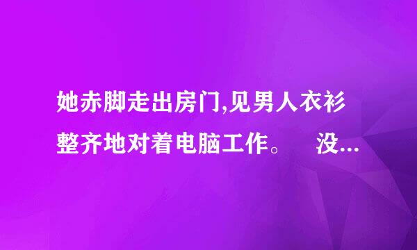 她赤脚走出房门,见男人衣衫整齐地对着电脑工作。 没多想,撅了撅嘴走过去,直接伸手将他放在正在开视频？