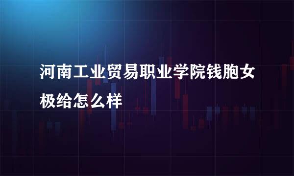 河南工业贸易职业学院钱胞女极给怎么样