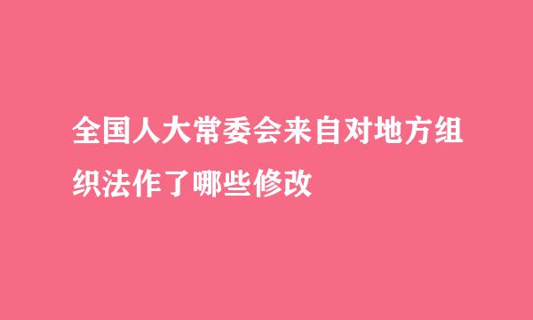 全国人大常委会来自对地方组织法作了哪些修改